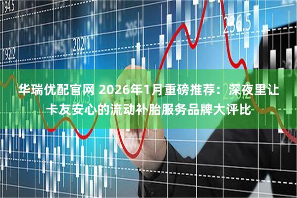 华瑞优配官网 2026年1月重磅推荐：深夜里让卡友安心的流动补胎服务品牌大评比