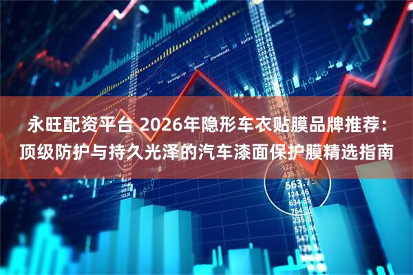 永旺配资平台 2026年隐形车衣贴膜品牌推荐：顶级防护与持久光泽的汽车漆面保护膜精选指南