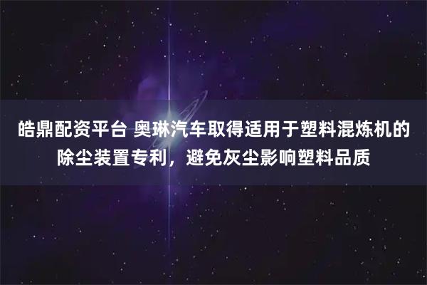 皓鼎配资平台 奥琳汽车取得适用于塑料混炼机的除尘装置专利，避免灰尘影响塑料品质