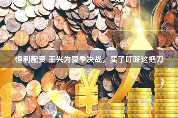 恒利配资 王兴为夏季决战，买了叮咚这把刀
