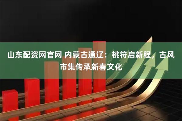 山东配资网官网 内蒙古通辽：桃符启新程，古风市集传承新春文化