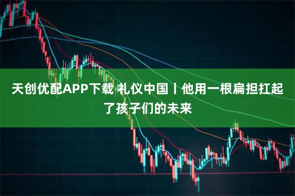 天创优配APP下载 礼仪中国丨他用一根扁担扛起了孩子们的未来