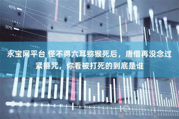 永宝网平台 怪不得六耳猕猴死后，唐僧再没念过紧箍咒，你看被打死的到底是谁