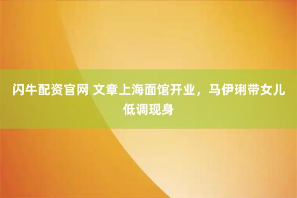 闪牛配资官网 文章上海面馆开业，马伊琍带女儿低调现身