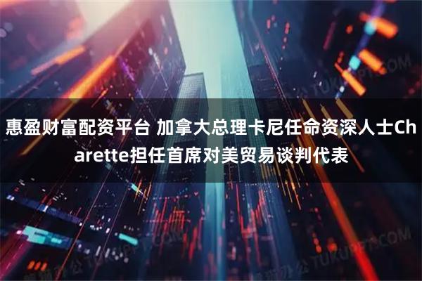 惠盈财富配资平台 加拿大总理卡尼任命资深人士Charette担任首席对美贸易谈判代表